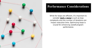 Performance Considerations
While for loops are efﬁcient, it's important to
consider their . Factors such as loop
complexity and the number of iterations can
impact execution time. Optimizing loops is
crucial for enhancing overall program
performance.
 