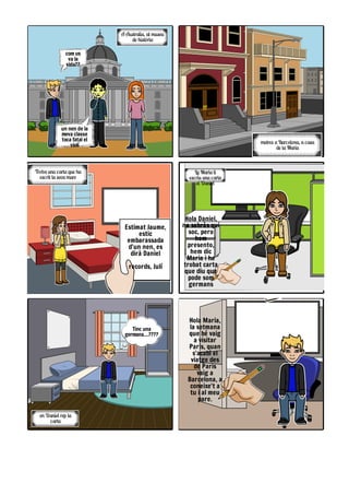 Hola Maria,
la setmana
que bé vaig
a visitar
Paris, quan
s'acabi el
viatge des
de Paris
vaig a
Barcelona, a
coneixe't a
tu i al meu
pare.
e Danie rep l
cart
Tinc una
germana....????
L Mari l
escri un cart
e Danie
Hola Daniel,
no sabràs qui
soc, pero
hem
presento,
hem dic
Maria i he
trobat carta
que diu que
pode som
germans
Trob un cart qu h
escri l sev mar
Estimat Jaume,
estic
embarassada
d'un nen, es
dirà Daniel
records, Julí
metre Barcelon , cas
d l Mari
com us
va la
vida??
un nen de la
meva classe
toca fatal el
violí
A Australi , a muse
d històri
 