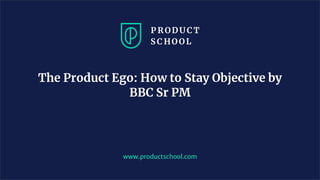 www.productschool.com
The Product Ego: How to Stay Objective by
BBC Sr PM
 