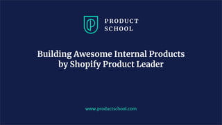 www.productschool.com
Building Awesome Internal Products
by Shopify Product Leader
 