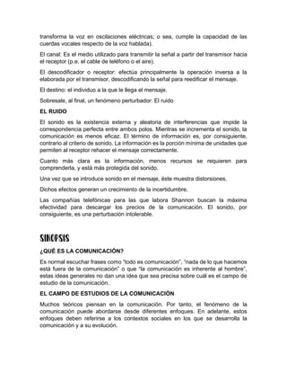 transforma la voz en oscilaciones eléctricas; o sea, cumple la capacidad de las
cuerdas vocales respecto de la voz hablada).
El canal: Es el medio utilizado para transmitir la señal a partir del transmisor hacia
el receptor (p.e. el cable de teléfono o el aire).
El descodificador o receptor: efectúa principalmente la operación inversa a la
elaborada por el transmisor, descodificando la señal para reedificar el mensaje.
El destino: el individuo a la que le llega el mensaje.
Sobresale, al final, un fenómeno perturbador: El ruido
EL RUIDO
El sonido es la existencia externa y aleatoria de interferencias que impide la
correspondencia perfecta entre ambos polos. Mientras se incrementa el sonido, la
comunicación es menos eficaz. El término de información es, por consiguiente,
contrario al criterio de sonido. La información es la porción mínima de unidades que
permiten al receptor rehacer el mensaje correctamente.
Cuanto más clara es la información, menos recursos se requieren para
comprenderla, y está más protegida del sonido.
Una vez que se introduce sonido en el mensaje, éste muestra distorsiones.
Dichos efectos generan un crecimiento de la incertidumbre.
Las compañías telefónicas para las que labora Shannon buscan la máxima
efectividad para descargar los precios de la comunicación. El sonido, por
consiguiente, es una perturbación intolerable.
¿QUÉ ES LA COMUNICACIÓN?
Es normal escuchar frases como “todo es comunicación”, “nada de lo que hacemos
está fuera de la comunicación” o que “la comunicación es inherente al hombre”,
estas ideas generales no dan una idea que sea precisa sobre cuál es el campo de
estudio de la comunicación.
EL CAMPO DE ESTUDIOS DE LA COMUNICACIÓN
Muchos teóricos piensan en la comunicación. Por tanto, el fenómeno de la
comunicación puede abordarse desde diferentes enfoques. En adelante, estos
enfoques deben referirse a los contextos sociales en los que se desarrolla la
comunicación y a su evolución.
 