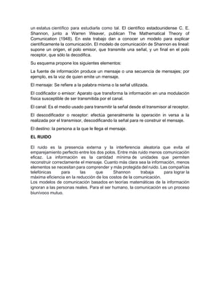 un estatus científico para estudiarla como tal. El científico estadounidense C. E.
Shannon, junto a Warren Weaver, publican The Mathematical Theory of
Comunication (1948). En este trabajo dan a conocer un modelo para explicar
científicamente la comunicación. El modelo de comunicación de Shannon es lineal:
supone un origen, el polo emisor, que transmite una señal, y un final en el polo
receptor, que sólo la decodifica.
Su esquema propone los siguientes elementos:
La fuente de información produce un mensaje o una secuencia de mensajes; por
ejemplo, es la voz de quien emite un mensaje.
El mensaje: Se refiere a la palabra misma o la señal utilizada.
El codificador o emisor: Aparato que transforma la información en una modulación
física susceptible de ser transmitida por el canal.
El canal: Es el medio usado para transmitir la señal desde el transmisor al receptor.
El descodificador o receptor: efectúa generalmente la operación in versa a la
realizada por el transmisor, descodificando la señal para re construir el mensaje.
El destino: la persona a la que le llega el mensaje.
EL RUIDO
El ruido es la presencia externa y la interferencia aleatoria que evita el
emparejamiento perfecto entre los dos polos. Entre más ruido menos comunicación
eficaz. La información es la cantidad mínima de unidades que permiten
reconstruir correctamente el mensaje. Cuanto más clara sea la información, menos
elementos se necesitan para comprender y más protegida del ruido. Las compañías
telefónicas para las que Shannon trabaja para lograr la
máxima eficiencia en la reducción de los costos de la comunicación.
Los modelos de comunicación basados en teorías matemáticas de la información
ignoran a las personas reales. Para el ser humano, la comunicación es un proceso
biunívoco mutuo.
 