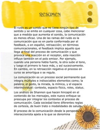 13
RESUMEN
El ruido es un sonido que no tiene ningún tipo de
sentido y se emite en cualquier cosa, cabe mencionar
que a medida que aumenta el sonido, la comunicación
es menos eficaz. Una de las ramas del ruido es la
comunicación que es en parte conformada por el
feedback, o en español, retroacción; en términos
comunicacionales, el feedback implica aquello que
llega al final del proceso de comunicación y que
provoca una reacción en el receptor, esta reacción
influye también en el polo emisor. Por ejemplo,
cuando una persona habla fuerte, la otra sube el tono,
y luego el primero lo hace más, y así sucesivamente.
En cambio, en la retroacción negativa el proceso en
curso se amortigua o se regula.
La comunicación es un proceso social permanente que
integra múltiples e indisociables elementos como; la
palabra, el gesto, la mirada, la mímica, y el espacio
interindividual: contexto, espacio físico, roles, status.
Los análisis de Shannon que hacen hincapié en el
contenido de los mensajes, este nuevo enfoque se
preocupa por integrar los contextos al proceso de
comunicación. Cada sociedad tiene diferentes reglas
de cortesía, de buen trato o modalidades de saludo.
El proceso de la comunicación desde la perspectiva
interaccionista apela a lo que se denomina
 