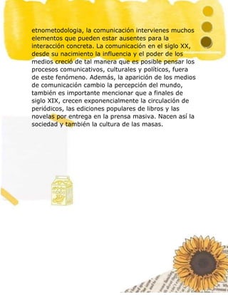 14
etnometodologia, la comunicación intervienes muchos
elementos que pueden estar ausentes para la
interacción concreta. La comunicación en el siglo XX,
desde su nacimiento la influencia y el poder de los
medios creció de tal manera que es posible pensar los
procesos comunicativos, culturales y políticos, fuera
de este fenómeno. Además, la aparición de los medios
de comunicación cambio la percepción del mundo,
también es importante mencionar que a finales de
siglo XIX, crecen exponencialmente la circulación de
periódicos, las ediciones populares de libros y las
novelas por entrega en la prensa masiva. Nacen así la
sociedad y también la cultura de las masas.
 