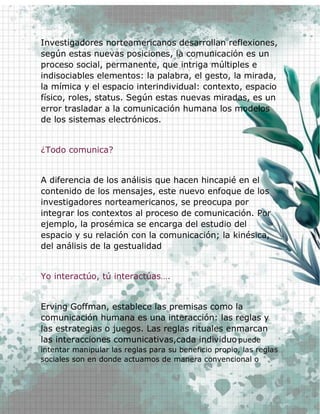 16
Investigadores norteamericanos desarrollan reflexiones,
según estas nuevas posiciones, la comunicación es un
proceso social, permanente, que intriga múltiples e
indisociables elementos: la palabra, el gesto, la mirada,
la mímica y el espacio interindividual: contexto, espacio
físico, roles, status. Según estas nuevas miradas, es un
error trasladar a la comunicación humana los modelos
de los sistemas electrónicos.
¿Todo comunica?
A diferencia de los análisis que hacen hincapié en el
contenido de los mensajes, este nuevo enfoque de los
investigadores norteamericanos, se preocupa por
integrar los contextos al proceso de comunicación. Por
ejemplo, la prosémica se encarga del estudio del
espacio y su relación con la comunicación; la kinésica,
del análisis de la gestualidad
Yo interactúo, tú interactúas….
Erving Goffman, establece las premisas como la
comunicación humana es una interacción: las reglas y
las estrategias o juegos. Las reglas rituales enmarcan
las interacciones comunicativas,cada individuo puede
intentar manipular las reglas para su beneficio propio, las reglas
sociales son en donde actuamos de manera convencional o
 