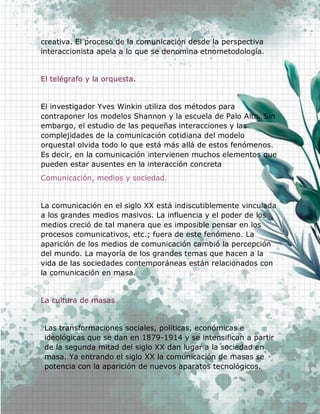 17
creativa. El proceso de la comunicación desde la perspectiva
interaccionista apela a lo que se denomina etnometodología.
El telégrafo y la orquesta.
El investigador Yves Winkin utiliza dos métodos para
contraponer los modelos Shannon y la escuela de Palo Alto. Sin
embargo, el estudio de las pequeñas interacciones y las
complejidades de la comunicación cotidiana del modelo
orquestal olvida todo lo que está más allá de estos fenómenos.
Es decir, en la comunicación intervienen muchos elementos que
pueden estar ausentes en la interacción concreta
Comunicación, medios y sociedad.
La comunicación en el siglo XX está indiscutiblemente vinculada
a los grandes medios masivos. La influencia y el poder de los
medios creció de tal manera que es imposible pensar en los
procesos comunicativos, etc.; fuera de este fenómeno. La
aparición de los medios de comunicación cambió la percepción
del mundo. La mayoría de los grandes temas que hacen a la
vida de las sociedades contemporáneas están relacionados con
la comunicación en masa.
La cultura de masas
Las transformaciones sociales, políticas, económicas e
ideológicas que se dan en 1879-1914 y se intensifican a partir
de la segunda mitad del siglo XX dan lugar a la sociedad en
masa. Ya entrando el siglo XX la comunicación de masas se
potencia con la aparición de nuevos aparatos tecnológicos.
 
