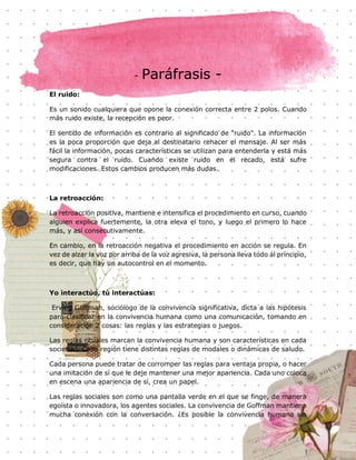 19
- Paráfrasis -
El ruido:
Es un sonido cualquiera que opone la conexión correcta entre 2 polos. Cuando
más ruido existe, la recepción es peor.
El sentido de información es contrario al significado de "ruido". La información
es la poca proporción que deja al destinatario rehacer el mensaje. Al ser más
fácil la información, pocas características se utilizan para entenderla y está más
segura contra el ruido. Cuando existe ruido en el recado, está sufre
modificaciones. Estos cambios producen más dudas.
La retroacción:
La retroacción positiva, mantiene e intensifica el procedimiento en curso, cuando
alguien explica fuertemente, la otra eleva el tono, y luego el primero lo hace
más, y así consecutivamente.
En cambio, en la retroacción negativa el procedimiento en acción se regula. En
vez de alzar la voz por arriba de la voz agresiva, la persona lleva todo al principio,
es decir, que hay un autocontrol en el momento.
Yo interactúo, tú interactúas:
Erving Goffman, sociólogo de la convivencia significativa, dicta a las hipótesis
para clasificar en la convivencia humana como una comunicación, tomando en
consideración 2 cosas: las reglas y las estrategias o juegos.
Las reglas rituales marcan la convivencia humana y son características en cada
sociedad. Cada región tiene distintas reglas de modales o dinámicas de saludo.
Cada persona puede tratar de corromper las reglas para ventaja propia, o hacer
una imitación de sí que le deje mantener una mejor apariencia. Cada uno coloca
en escena una apariencia de sí, crea un papel.
Las reglas sociales son como una pantalla verde en el que se finge, de manera
egoísta o innovadora, los agentes sociales. La convivencia de Goffman mantiene
mucha conexión con la conversación. ¿Es posible la convivencia humana sin
 