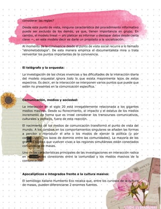 110
considerar las reglas?
Desde este punto de vista, ninguna característica del procedimiento informativo
puede ser excluido de los demás, ya que, tienen importancia en grupo. En
cambio, el modelo lineal — ahí platicar es informar y destapar datos desde cierta
clave —, en este modelo decir es darle un propósito a la socialización.
Al momento de la convivencia desde el punto de vista social recurre a lo llamado
"etnometodología". De esta manera empírica el documentalista mira y trata
reinventar los puntos importantes de la convivencia.
El telégrafo y la orquesta:
La investigación de las chicas vivencias y las dificultades de la interacción diaria
del modelo orquestal ignora todo lo que exista mayormente lejos de estos
espectros. Es decir, en la interacción se interponen varios puntos que puede que
estén no presentes en la comunicación específica.
Comunicación, medios y sociedad:
La interacción en el siglo 20 está innegablemente relacionada a los gigantes
medios masivos. Desde su florecimiento, el impacto y el estatus de los medios
incrementó de forma que es irreal considerar los transcursos comunicativos,
culturales y políticos, fuera de esta reacción.
El nacimiento de los medios de comunicación transformó el punto de vista del
mundo. A los cambios en los comportamientos singulares se añaden las formas
a percibir y reproducir el arte o los modos de ejercer la política (y por
consecuencia, los lazos de dominio entre las comunidades). La mayoría de los
grandes tópicos que vuelven vivas a las regiones simultáneas están conectados
con unión la de masas.
Uno de las características principales de las investigaciones en interacción radica
en rebuscar las conexiones entre la comunidad y los medios masivos de la
comunicación.
Apocalípticos e integrados frente a la cultura masiva:
El semiólogo italiano Humberto Eco recalca que, entre los curiosos de la cultura
de masas, pueden diferenciarse 2 enormes fuentes.
 