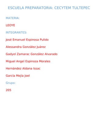 ESCUELA PREPARATORIA: CECYTEM TULTEPEC
MATERIA:
LEOYE
INTEGRANTES:
José Emanuel Espinosa Pulido
Alessandra González Juárez
Gadyel Zamarac González Alvarado
Miguel Angel Espinoza Morales
Hernández Aldana Issac
García Mejía Joel
Grupo:
205
 