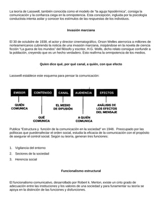 La teoría de Lasswell, también conocida como el modelo de “la aguja hipodérmica”, consiga la
comunicación y la confianza ciega en la omnipotencia. Esta concepción, ingluida por la psicología
conductista intenta asilar y conocer los estímulos de las respuestas de los individuos.
Invasión marciana
El 30 de octubdre de 1938, el actor y director cinematográfico, Orson Welles aterroriza a millones de
norteamericanos cubriendo la noticia de una invasión marciana, insipándose en la novela de ciencia
ficción “La guera de los mundos” del filósofo y escritor, H.G. Wells, dicho relato consigue confundir a
la población, creyendo que es un hecho verdadero. Esto reafirma la omnipotencia de los medios.
Quíen dice qué, por qué canal, a quién, con que efecto
Lasswell establece este esquema para pensar la comunicación:
Publica “Estructura y función de la comunicación en la sociedad” en 1948. Preocupado por las
polítocas que puedenafectar el orden social, estudia la eficacia de la comunicación con el propósito
de asegurar el control social. Según su teoría, generan tres funciones:
1. Vigilancia del entorno
2. Sectores de la sociedad
3. Herencia social
Funcionalismo estructural
El funcionalismo comunicativo, desarrollado por Robert k. Merton, existe un cirto grado de
adecuación entre las instituciones y los valores de una sociedad y para funamentar su teoría se
apoya en la distinción de las funciones y disfunciones.
 
