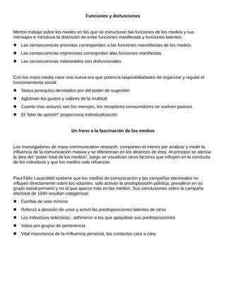 Funciones y disfunciones
Merton trabaja sobre los niveles en los que se estructuran las funciones de los medios y sus
mensajes e introduce la distinción de entre funciones manifiestas y funciones latentes:
 Las consecuencias previstas corresponden a las funciones manisfiestas de los medios
 Las consecuencias imprevistas correspnden alas funciones manifiestas
 Las consecuencias indeseables son disfuncionales
Con los mass-media nace una nueva era que potencia lasposibiliadades de organizar y regulat el
funcionamiento social:
 Status jerarquico denotados por del poder de sugestión
 Aglutinan los gustos y valores de la multitud
 Cuanto mas actuvos son los mensjes, los receptores-consumidores se vuelven pasivos
 El “lider de opinión” proporciona individualización
Un freno a la fascinación de los medios
Los investigadores de mass communication research, comparten el interés por analizar y medir la
influencia de la comunicación masiva y se diferencian en los alcances de ésta. Al principio se atenúa
la idea del “poder total de los medios”, luego se visualizan otros factores que influyen en la conducta
de los individuos y que los medios solo refuerzan.
Paul Félix Lazarsfeld sostiene que los medios de comunicación y las campañas electorales no
influyen directamente sobre los votantes, solo activan la predisposición poliítica; prevalece en su
grupo social primario y no al que aparce más en los medios. Sus conclusiones sobre la campaña
electoral de 1940 resultan categóricas:
 Cambio de voto mínimo
 Roforzó a desición de unos y activó las predisposiciones latentes de otros
 Los individuos selectivos , adhirieron a los que apoyaban sus predisposiciones
 Votos pro grupos de pertenencia
 Vital importancia de la imfluencia personal, los contactos cara a cara
 