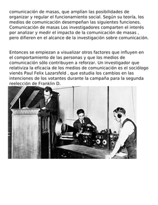 comunicación de masas, que amplían las posibilidades de
organizar y regular el funcionamiento social. Según su teoría, los
medios de comunicación desempeñan las siguientes funciones.
Comunicación de masas Los investigadores comparten el interés
por analizar y medir el impacto de la comunicación de masas ,
pero difieren en el alcance de la investigación sobre comunicación.
Entonces se empiezan a visualizar otros factores que influyen en
el comportamiento de las personas y que los medios de
comunicación sólo contribuyen a reforzar. Un investigador que
relativiza la eficacia de los medios de comunicación es el sociólogo
vienés Paul Felix Lazarsfeld , que estudia los cambios en las
intenciones de los votantes durante la campaña para la segunda
reelección de Franklin D.
 