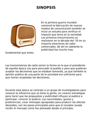 SINOPSIS
En la primera guerra mundial
comenzó la fabricación de nuevos
medios de comunicación también se
inicio un estudio para verificar el
impacto que tenia en la sociedad.
Las primeras transmisiones se
realizaron en la década del ‘20 en su
mayoría estaciones de radio
comerciales, de ahí en adelante la
publicidad fue mucho mas
fundamental que antes.
Las transmisiones de radio serian la forma en la que el presidente
de aquella época uso para persuadir al pueblo y para que pudieran
aceptar las decisiones que se estaban tomando, ya que también la
opinión publica de una parte de la sociedad era suficiente para
que fueran aceptadas las decisiones.
Durante esta época se contrato a un grupo de investigadores para
conocer la influencia que se tiene la gente, se crearon estrategias
para hacer que las propuestas y publicidad influyan al publico a
participar, conocer al publico; sus necesidades, gustos y
preferencias, crear mensajes apropiados para producir los efectos
deseados, son los pasos principales para que el receptor pueda
recibir el mensaje como fue planeado desde el principio.
 
