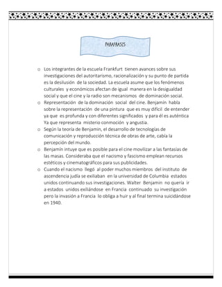 o Los integrantes de la escuela Frankfurt tienen avances sobre sus
investigaciones del autoritarismo, racionalización y su punto de partida
es la desilusión de la sociedad. La escuela asume que los fenómenos
culturales y económicos afectan de igual manera en la desigualdad
social y que el cine y la radio son mecanismos de dominación social.
o Representación de la dominación social del cine. Benjamín habla
sobre la representación de una pintura que es muy difícil de entender
ya que es profunda y con diferentes significados y para él es auténtica
Ya que representa misterio conmoción y angustia.
o Según la teoría de Benjamin, el desarrollo de tecnologías de
comunicación y reproducción técnica de obras de arte, cabía la
percepción del mundo.
o Benjamín intuye que es posible para el cine movilizar a las fantasías de
las masas. Consideraba que el nacismo y fascismo emplean recursos
estéticos y cinematográficos para sus publicidades.
o Cuando el nacismo llegó al poder muchos miembros del instituto de
ascendencia judía se exiliaban en la universidad de Columbia estados
unidos continuando sus investigaciones. Walter Benjamin no quería ir
a estados unidos exiliándose en Francia continuado su investigación
pero la invasión a Francia lo obliga a huir y al final termina suicidándose
en 1940.
PARAFRASIS
 