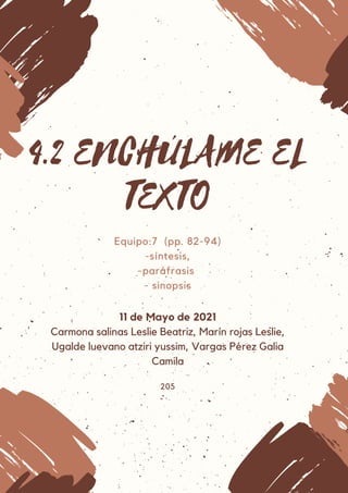 4.2 ENCHÚLAME EL
TEXTO
Equipo:7 (pp. 82-94)
-síntesis,
-paráfrasis
- sinopsis
11 de Mayo de 2021
Carmona salinas Leslie Beatriz, Marín rojas Leslie,
Ugalde luevano atziri yussim, Vargas Pérez Galia
Camila
205
 