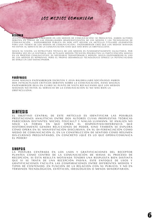 L O S M E D I O S C O M U N I C A N
RESUMEN
¿EXISTE UN POTENCIAL LIBERADOR EN LOS MEDIOS DE COMUNICACIÓN? SE PREGUNTAN. AMBOS AUTORES
DEBATEN EN TORNO DE LAS POSIBILIDADES DEMOCRATIZANTES DE LOS MEDIOS Y LAS TECNOLOGÍAS DE
COMUNICACIÓN. , ENZENSBERGER PUBLICA EN NEW LEFT REVIEW UN ARTÍCULO TITULADO «ELEMENTOS
PARA UNA TEORÍA DE LOS MEDIOS DE COMUNICACIÓN». ENZENSBERGER CREE QUE LOS MEDIOS MASIVOS
NO ESTÁN AL SERVICIO DE LA COMUNICACIÓN SINO QUE MÁS BIEN LA OBSTACULIZAN.
SEGÚN SU VISIÓN, LA ESTRUCTURA TÉCNICA DE LOS MEDIOS ES FUNDAMENTALMENTE IGUALITARIA. POR
PRIMERA VEZ EN LA HISTORIA, LOS ACTUALES MEDIOS TÉCNICOS POSIBILITAN LA PARTICIPACIÓN MASIVA
EN UN PROCESO COMUNICATIVO. ES NECESARIO TRANSFORMAR E MEDIOS. SEGÚN ENZENSBERGER EL USO
DE LOS MEDIOS ES REPRESIVO, PERO EL PROPIO DESARROLLO TECNOLÓGICO OFRECE LA POTENCIALIDAD
DE DARLE UN USO EMANCIPADOR.
6
PARÁFRASIS
HANS MAGNUS ENZENSBERGER ESCRITOS Y JEAN BAUDRILLARD SOCIÓLOGO AMBOS
DOS INTELECTUALES CRÍTICOS DEBATEN SOBRE LA COMUNICACIÓN, HANS MAGNUS
ENZENSBERGER DEJA EN CLARO SU PUNTO DE VISTA RECALCANDO QUE LOS MEDIOS
MASIVOS NO ESTÁN AL SERVICIO DE LA COMUNICACIÓN SI NO MÁS BIEN LA
OBSTACULIZAN.
SINTESIS
EL OBJETIVO CENTRAL DE ESTE ARTÍCULO ES IDENTIFICAR LAS POSIBLES
PRESTACIONES ANALÍTICAS ENTRE DOS AUTORES CUYAS PROPUESTAS TEÓRICAS
PARECIERAN DISTANTES: MICHEL FOUCAULT Y NIKLAS LUHMANN. SE ANALIZA NO
SÓLO LA FORMA EN QUE OPERA EL DISPOSITIVO/DIFERENCIA QUE
HISTÓRICAMENTE GENERA RELA-CIONES DE PODER, SINO TAMBIÉN SE EXPLORA
CÓMO OPERA EN SU MANIFESTACIÓN DISCURSIVA, EN SU DI-FERENCIACIÓN COMO
MEDIO DE COMUNICACIÓN O, EN LA CONSTRUCCIÓN DE SENTIDO COMO RÉGIMEN
DIS-CURSIVO PREGUNTANDO, EN CONCRETO ¿QUÉ ES LO QUE OPERA/COMUNICA
EL PODER?
SINOPSIS
LA POSTURA CENTRADA EN LOS USOS Y GRATIFICACIONES DEL RECEPTOR
PLANTEA COMO CENTRO DE LA COMUNICACIÓN DE MASAS EL PROCESO DE
RECEPCIÓN, SI ÉSTA RESULTA MOTIVADA TENDRÁ UNA RESPUESTA BIEN DISTINTA
QUE SI SE TRATA DE UNA RECEPCIÓN PASIVA. ESTE ENFOQUE DE USOS Y
GRATIFICACIONES FACILITA LAS COMPARACIONES ENTRE DIFERENTES MEDIOS Y
TIPOS DE CONTENIDO, EN FUNCIÓN DE LA RELACIÓN CON SU PÚBLICO, Y NO EN
TÉRMINOS TECNOLÓGICOS, ESTÉTICOS, IDEOLÓGICOS O MENOS MINORITARIOS.
 