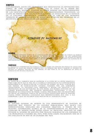 E S T U D I O S D E A U D I E N C I A S
RESUMEN
LOS PRIMEROS ESTUDIOS ACERCA DE LA COMUNICACIÓN DE MASAS, TUVIERON EN COMÚN UN MODELO
CENTRADO EN EL POLO DE LA EMISIÓN: EL PODER DE LOS MENSAJES Y DE LOS DISPOSITIVOS
TECNOLÓGICOS A PESAR DE SUS INSALVABLES DIFERENCIAS, EN AMBAS JUEGAN LAS AUDIENCIAS FRENTE
A LOS MEDIOS. ASÍ, LOS ESTUDIOS SOBRE LA RECEPCIÓN ADQUIRIERON AUTONOMÍA LAS AUDIENCIAS SE
DISTINGUEN DOS TENDENCIAS.
8
PARÁFASIS
EL MENSAJE ES INTERPRETADO DE DIVERSAS MANERAS SEGÓN LOS CÓDIGOS QUE PONGA EN JUEGO CADA
RECEPTOR. ES ALGO QUE EXPUSO UMBERTO ECO, UN TEÓRICO QUE BUSCA CAMBIAR LA MANERA EN
RECIBIR UN MENSAJE EMITIDO DE LOS MEDIOS; YA QUE PARA ÉL ES UN PROBLEMA EN MASA LA
COMUNICACIÓN DE MALA RECEPCIÓN
SINTESIS
EL TEXTO DE EL UMBERTO ECO ES ANTERIOR A LA CAÍDA DE LA UNIÓN SOVIÉTICA,
PERO CABE DECIR QUE EL ROL DE LA GUERRILLA SEMIOLÓGICA FUE ESPECIALMENTE
DEMOLEDOR EN LA DISOLUCIÓN DE LA CORTINA DE HIERRO. ASÍ PUES, A PESAR QUE
LOS MEDIOS DE COMUNICACIÓN ESTABAN TOMADOS POR LOS GOBIERNOS
TOTALITARIOS, LA SOCIEDAD CIVIL APRENDIÓ A RELEER LAS NOTICIAS Y LA
PROPAGANDA DE LAS DICTADURAS. DE ESTE MODO, LOS BURDOS INTENTOS DE LOS
LÍDERES BUROCRÁTICOS POR ESPARCIR PROPAGANDA PATRIOTERA, A FIN DE
PRESERVAR SUS POSICIONES DE PODER, FUERON PERCIBIDOS POR LOS RECEPTORES
(ES DECIR LAS PERSONAS, HARTAS DE SER SUJETOS COSIFICADOS BAJO EL PARTIDO
ÚNICO), COMO MOHOSAS CONSIGNAS QUE DESPRESTIGIABAN AÚN MÁS A SUS
GOBIERNOS, Y QUE NO HICIERON SINO PRECIPITAR SU INMINENTE CAÍDA.
SINOPSIS
EL ESTUDIO GENERAL DE MEDIOS ES UNA HERRAMIENTA DE ANÁLISIS DE
MERCADO QUE CONSTA DE UN ESTUDIO POBLACIONAL QUE BUSCA UNA
REPRESENTACIÓN ADECUADA DEL UNIVERSO OBJETIVO, A TRAVÉS DE UNA
MUESTRA INTERROGADA ACERCA DE SU COMPORTAMIENTO EN RELACIÓN AL
CONSUMO DE MEDIOS ENTRE OTRAS COSAS. SU PRINCIPAL OBJETIVO HA SIDO
ESTIMAR EL NÚMERO DE OYENTES POR FRANJAS HORARIAS DE LAS EMISORAS EN
LAS PRINCIPALES CIUDADES DEL PAÍS, PARA ESTO LOGRA ANUALMENTE MÁS DE 17
MIL ENCUESTAS EN MÁS DE 50 CIUDADES DEL PAÍS
SINOPSIS
NATURALMENTE, ESTÁN LOS EDUCADORES QUE MANIFIESTAN UN OPTIMISMO MÁS
SIMPLE, DE TIPO ILUMINISTA: TIENEN UNA FE CIEGA EN EL PODER DEL
CONTENIDO DEL MENSAJE. CONFÍAN EN PODER OPERAR UNA TRANSFORMACIÓN
DE LAS CONCIENCIAS TRANSFORMANDO LAS TRANSMISIONES TELEVISIVAS, LA
CUOTA DE VERDAD EN EL ANUNCIO PUBLICITARIO, LA EXACTITUD DE LA NOTICIA
EN LA COLUMNA PERIODÍSTICA. UMBERTO ECO ES UNO DE LOS PRIMEROS
TEÓRICOS DE LA COMUNICACIÓN DE MASAS QUE SE OCUPA DEL PROBLEMA DE LA
RECEPCIÓN DE LOS MENSAJES DE LOS MEDIOS.
 