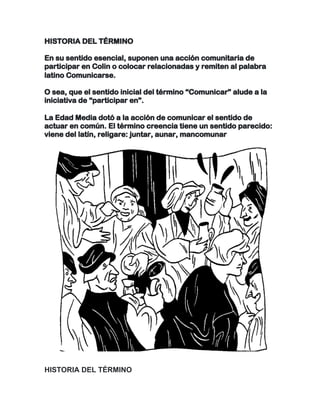 HISTORIA DEL TÉRMINO
En su sentido esencial, suponen una acción comunitaria de
participar en Colin o colocar relacionadas y remiten al palabra
latino Comunicarse.
O sea, que el sentido inicial del término “Comunicar” alude a la
iniciativa de “participar en”.
La Edad Media dotó a la acción de comunicar el sentido de
actuar en común. El término creencia tiene un sentido parecido:
viene del latín, religare: juntar, aunar, mancomunar
	
HISTORIA DEL TÉRMINO
 