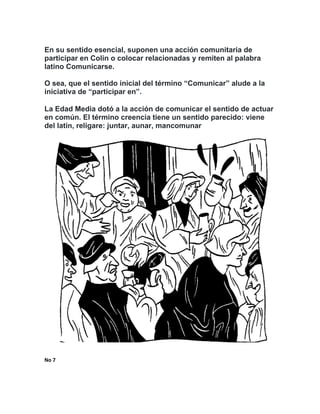 En su sentido esencial, suponen una acción comunitaria de
participar en Colin o colocar relacionadas y remiten al palabra
latino Comunicarse.
O sea, que el sentido inicial del término “Comunicar” alude a la
iniciativa de “participar en”.
La Edad Media dotó a la acción de comunicar el sentido de actuar
en común. El término creencia tiene un sentido parecido: viene
del latín, religare: juntar, aunar, mancomunar
No	7		
	 	
 