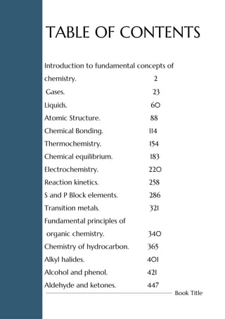 Introduction to fundamental concepts of
chemistry. 2
Gases. 23
Liquids. 60
Atomic Structure. 88
Chemical Bonding. 114
Thermochemistry. 154
Chemical equilibrium. 183
Electrochemistry. 220
Reaction kinetics. 258
S and P Block elements. 286
Transition metals. 321
Fundamental principles of
organic chemistry. 340
Chemistry of hydrocarbon. 365
Alkyl halides. 401
Alcohol and phenol. 421
Aldehyde and ketones. 447
TABLE OF CONTENTS
Book Title
 