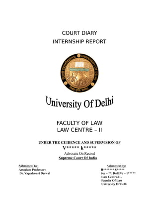COURT DIARY
INTERNSHIP REPORT
FACULTY OF LAW
LAW CENTRE – II
UNDER THE GUIDENCE AND SUPERVISION OF
V***** k*****
Advocate On Record
Supreme Court Of India
Submitted To : Submitted By:
Associate Professor : H******* S*****
Dr. Vageshwari Deswal Sec – **, Roll No – 1*****
Law Centre-II ,
Faculty Of Law
University Of Delhi
 