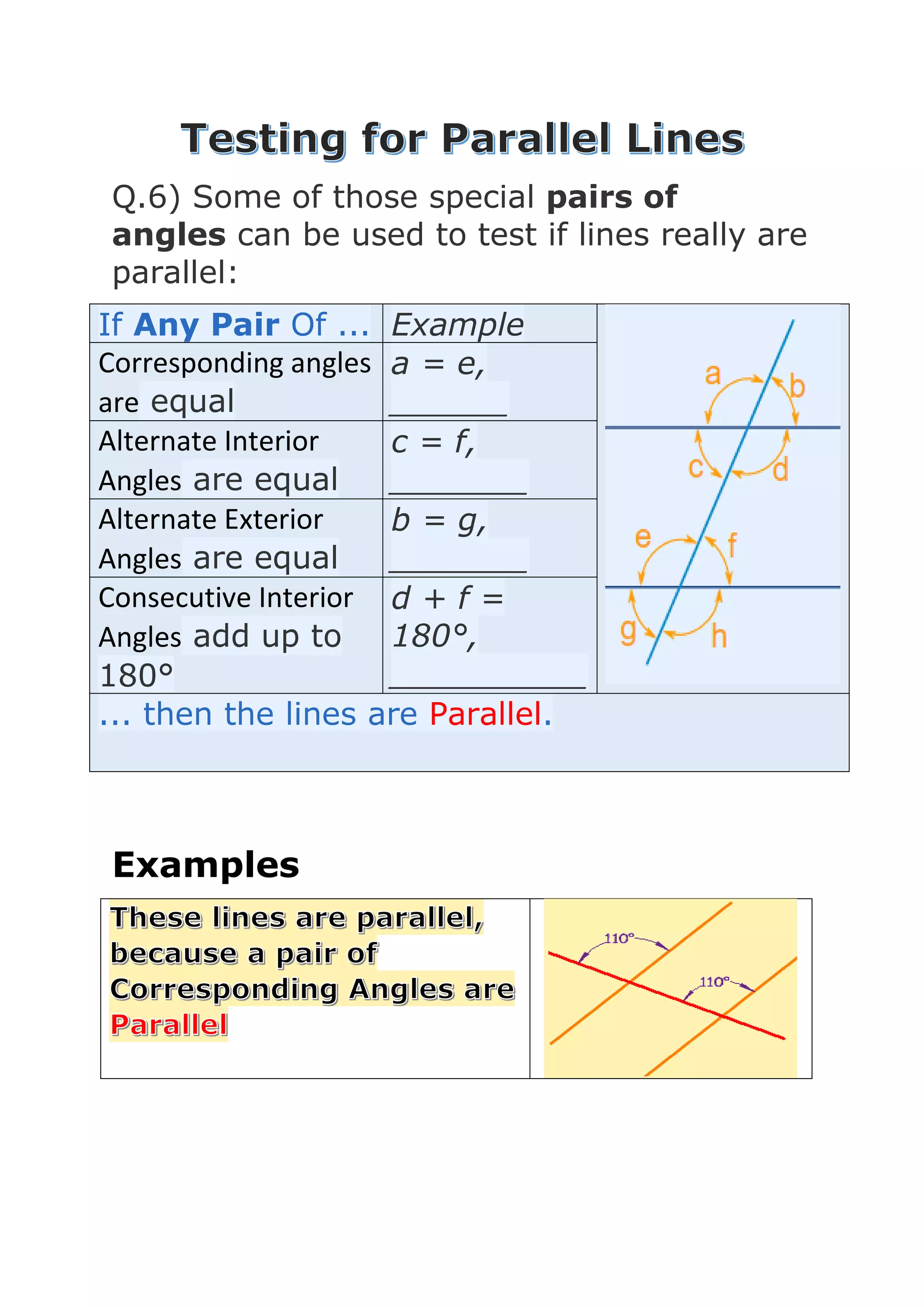 Q.6) Some of those special pairs of
angles can be used to test if lines really are
parallel:
If Any Pair Of ... Example
Corresponding angles
are equal
a = e,
______
Alternate Interior
Angles are equal
c = f,
_______
Alternate Exterior
Angles are equal
b = g,
_______
Consecutive Interior
Angles add up to
180°
d + f =
180°,
__________
... then the lines are Parallel.
Examples