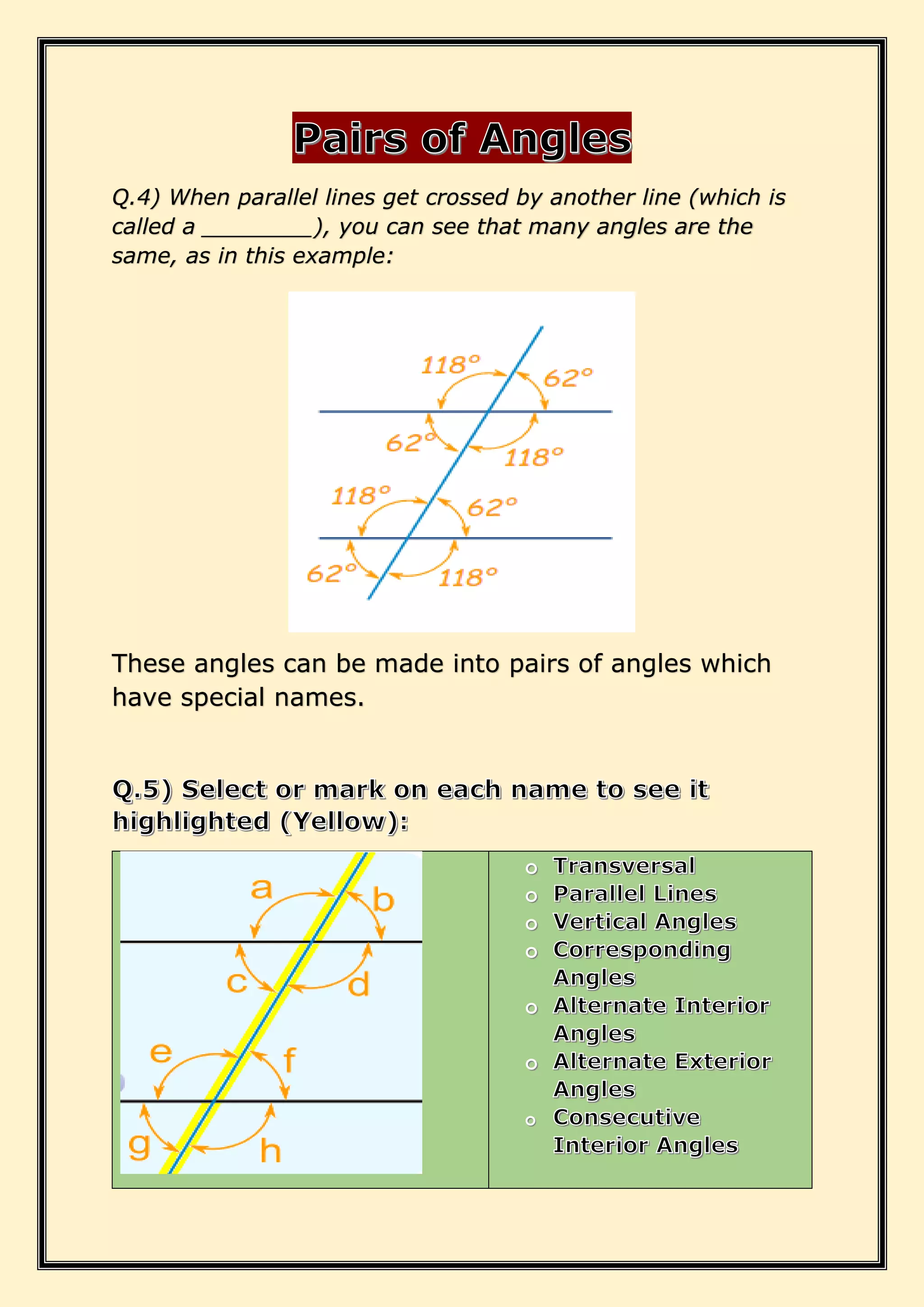 Q.4) When parallel lines get crossed by another line (which is
called a ________), you can see that many angles are the
same, as in this example:
These angles can be made into pairs of angles which
have special names.