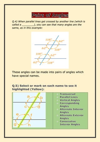 Q.4) When parallel lines get crossed by another line (which is
called a ________), you can see that many angles are the
same, as in this example:
These angles can be made into pairs of angles which
have special names.