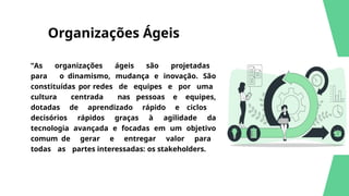 Organizações Ágeis
“As organizações ágeis são projetadas
para o dinamismo, mudança e inovação. São
constituídas por redes de equipes e por uma
cultura centrada nas pessoas e equipes,
dotadas de aprendizado rápido e ciclos
decisórios rápidos graças à agilidade da
tecnologia avançada e focadas em um objetivo
comum de gerar e entregar valor para
todas as partes interessadas: os stakeholders.
 