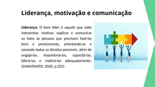 Liderança, motivação e comunicação
Liderança: O bom líder é aquele que sabe
interpretar, motivar, explicar e comunicar
os fatos às pessoas que precisam fazê-las
bem e prontamente, orientando-as e
sanando todas as dúvidas possíveis, além de
engajá-las, impulsioná-las, capacitá-las,
liderá-las e motivá-las adequadamente.
(CHIAVENATO, 2020, p.225)
 