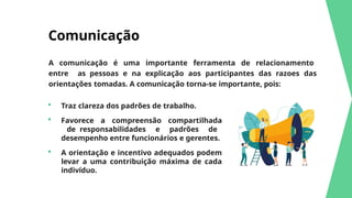 Comunicação
A comunicação é uma importante ferramenta de relacionamento
entre as pessoas e na explicação aos participantes das razoes das
orientações tomadas. A comunicação torna-se importante, pois:
 Traz clareza dos padrões de trabalho.
 Favorece a compreensão compartilhada
de responsabilidades e padrões de
desempenho entre funcionários e gerentes.
 A orientação e incentivo adequados podem
levar a uma contribuição máxima de cada
indivíduo.
 