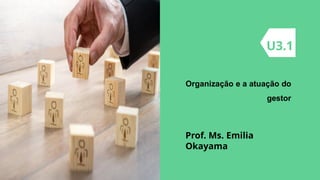 Organização e a atuação do
gestor
U3.1
Prof. Ms. Emilia
Okayama
 