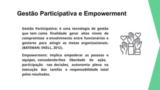 Gestão Participativa e Empowerment
Gestão Participativa: é uma tecnologia de gestão
que tem como finalidade gerar altos níveis de
compromisso e envolvimento entre funcionários e
gestores para atingir as metas organizacionais.
(BATEMAN; SNELL, 2012).
Empowerment: implica empoderar as pessoas e
equipes, concedendo-lhes liberdade de ação,
participação nas decisões, autonomia plena na
execução das tarefas e responsabilidade total
pelos resultados.
 