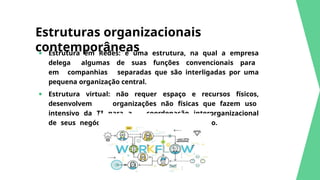Estruturas organizacionais
contemporâneas
● Estrutura em Redes: é uma estrutura, na qual a empresa
delega algumas de suas funções convencionais para
em companhias separadas que são interligadas por uma
pequena organização central.
● Estrutura virtual: não requer espaço e recursos físicos,
desenvolvem organizações não físicas que fazem uso
intensivo da TI para a coordenação interorganizacional
de seus negócios e interagir no ciberespaço.
 