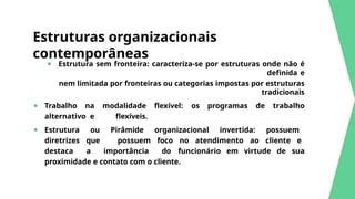 Estruturas organizacionais
contemporâneas
● Estrutura sem fronteira: caracteriza-se por estruturas onde não é
definida e
nem limitada por fronteiras ou categorias impostas por estruturas
tradicionais
● Trabalho na modalidade flexível: os programas de trabalho
alternativo e flexíveis.
● Estrutura ou Pirâmide organizacional invertida: possuem
diretrizes que possuem foco no atendimento ao cliente e
destaca a importância do funcionário em virtude de sua
proximidade e contato com o cliente.
 