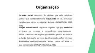 Organização
Entidade social- composta de pessoas que nela trabalham
juntas e que é deliberadamente estruturada em uma divisão de
trabalho para atingir um objetivo definido. (CHIAVENATO, 2020,
p.08).
Função administrativa: organizar significa agrupar, estruturar
e integrar os recursos e competências organizacionais,
definir a estrutura de órgãos que deverão geri-los, estabelecer
a divisão do trabalho por meio da diferenciação, definir níveis de
autoridade e de responsabilidade, enfim, cuidar de toda a
sua composição. (CHIAVENATO, 2020, p. 158).
 