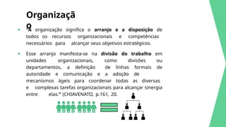 ● “A organização significa o arranjo e a disposição de
todos os recursos organizacionais e competências
necessários para alcançar seus objetivos estratégicos.
● Esse arranjo manifesta-se na divisão do trabalho em
unidades organizacionais, como divisões ou
departamentos, a definição de linhas formais de
autoridade e comunicação e a adoção de
mecanismos ágeis para coordenar todas as diversas
e complexas tarefas organizacionais para alcançar sinergia
entre elas.” (CHIAVENATO, p.161, 2020)
Organizaçã
o
 