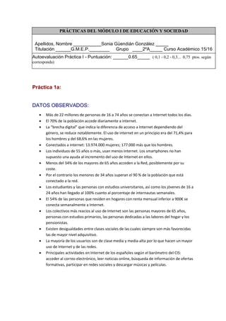 PRÁCTICAS DEL MÓDULO I DE EDUCACIÓN Y SOCIEDAD
Apellidos, Nombre ___________Sonia Güendián González _____
Titulación ______G.M.E.P.________ Grupo ____2ºA_____ Curso Académico 15/16
Autoevaluación Práctica I - Puntuación: ______0.65_____ ( 0,1 - 0,2 - 0,3... 0,75 ptos. según
corresponda)
Práctica 1a:
DATOS OBSERVADOS:
 Más de 22 millones de personas de 16 a 74 años se conectan a Internet todos los días.
 El 70% de la población accede diariamente a internet.
 La “brecha digital” que indica la diferencia de acceso a Internet dependiendo del
género, se reduce notablemente. El uso de internet en un principio era del 71,4% para
los hombres y del 68,6% en las mujeres.
 Conectados a internet: 13.974.000 mujeres; 177.000 más que los hombres.
 Los individuos de 55 años o más, usan menos Internet. Los smartphones no han
supuesto una ayuda al incremento del uso de Internet en ellos.
 Menos del 34% de los mayores de 65 años acceden a la Red, posiblemente por su
coste.
 Por el contrario los menores de 34 años superan el 90 % de la población que está
conectado a la red.
 Los estudiantes y las personas con estudios universitarios, así como los jóvenes de 16 a
24 años han llegado al 100% cuanto al porcentaje de internautas semanales.
 El 54% de las personas que residen en hogares con renta mensual inferior a 900€ se
conecta semanalmente a Internet.
 Los colectivos más reacios al uso de Internet son las personas mayores de 65 años,
personas con estudios primarios, las personas dedicadas a las labores del hogar y los
pensionistas.
 Existen desigualdades entre clases sociales de las cuales siempre son más favorecidas
las de mayor nivel adquisitivo.
 La mayoría de los usuarios son de clase media y media-alta por lo que hacen un mayor
uso de Internet y de las redes.
 Principales actividades en Internet de los españoles según el barómetro del CIS:
acceder al correo electrónico, leer noticias online, búsqueda de información de ofertas
formativas, participar en redes sociales y descargar músicas y películas.
 