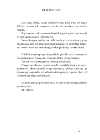 13
Me llamo David, tengo treinta y cinco años y no soy nada
del otro mundo, solo un superviviente más de este, el que nos ha
tocado.
Soyhomosexual,comomuchosdelosquehayestanocheaquí
en esta gran sala con tantos focos.
He venido para relataros mi historia, una más de este gran
mundo que gira sin parar por nada ni nadie, en definitiva trans-
mitiros estas sensaciones tan grandes que tengo dentro de mí.
Podéishacermepreguntas,cuándoqueráis,oslascontestare
todas sin pudor. Estoy aquí como he dicho, para ayudaros.
Veo que no hay preguntas, así que, empezaré.
Porque la vida a veces, nos sacude como felpudos, y nos pre-
guntamos…¿Porqueamí?Porqueseñorasyseñoreslavidaesun
gran reto y no puedes mirar hacia atrás, porque te perderás en el
tiempo y acabarás loco de atar.
Muchas gracias por estar aquí, en esta noche mágica, deseo
que os ayude.
Ahí vamos.
ME LLAMO DAVID
 