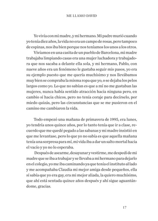 17
Yovivíaconmimadre,ymihermano.Mipadremuriócuando
yoteníadiezaños,lavidanoerauncampoderosas,perotampoco
deespinas,nosibabienporquenosteníamoslosunosalosotros.
VivíamosenunacasitadeunpueblodeBarcelona,mimadre
trabajaba limpiando casas era una mujer luchadora y trabajado-
ra que nos sacaba a delante ella sola, y mi hermano, Pablo, con
nueve años era un fenómeno le gustaba seguir mis pasos, yo era
su ejemplo puesto que me quería muchísimo y nos llevábamos
muybiensecomprabalamismaropaqueyo,osedejabalospelos
largos como yo. Lo que no sabían es que a mí no me gustaban las
mujeres, nunca había sentido atracción hacia ninguna pero, en
cambio sí hacia chicos, pero no tenía coraje para decírselo, por
miedo quizás, pero las circunstancias que se me pusieron en el
camino me cambiaron la vida.
Todo empezó una mañana de primavera de 1995, era lunes,
yo tendría unos quince años, por lo tanto tenía que ir a clase, re-
cuerdoquemequedépegadoalassabanasymimadreinsistióen
que me levantase, pero lo que yo no sabía es que aquella mañana
teníaunasorpresaparamí,mividaibaadarunsaltomortalhacia
el vacío y yo no lo esperaba.
Despuésdeasearme,desayunaryvestirme,medespedídemi
madrequeseibaatrabajarysellevabaamihermanoparadejarlo
enelcolegio,yomeibacaminandoyaqueteníaelinstitutoallado
y me acompañaba Claudia mi mejor amiga desde pequeños, ella
sí sabía que yo era gay, era mi mejor aliada, la quiero muchísimo,
que ahí está sentada quince años después y ahí sigue aguantán-
dome, gracias.
ME LLAMO DAVID
 