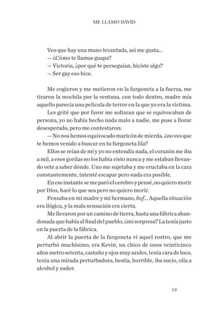 19
Veo que hay una mano levantada, así me gusta…
— ¿Cómo te llamas guapa?
— Victoria, ¿por qué te perseguían, hiciste algo?
— Ser gay eso hice.
Me cogieron y me metieron en la furgoneta a la fuerza, me
tiraron la mochila por la ventana, con todo dentro, madre mía
aquello parecía una película de terror en la que yo era la víctima.
Les grité que por favor me soltaran que se equivocaban de
persona, yo no había hecho nada malo a nadie, me puse a llorar
desesperado, pero me contestaron:
—Nonoshemosequivocadomaricóndemierda,¿novesque
te hemos venido a buscar en tu furgoneta lila?
Ellos se reían de mí y yo no entendía nada, el corazón me iba
a mil, a esos gorilas no los había visto nunca y me estaban llevan-
do vete a saber dónde. Uno me sujetaba y me eructaba en la cara
constantemente, intenté escapar pero nada era posible.
Eneseinstantesemeparóelcerebroypensé,noquieromorir
por Dios, haré lo que sea pero no quiero morir.
Pensaba en mi madre y mi hermano, buf… Aquella situación
era ilógica, y la mala sensación era cierta.
Mellevaronporuncaminodetierra,hastaunafábricaaban-
donadaquehabíaalfinaldelpueblo,¿misorpresa?Lateníajusto
en la puerta de la fábrica.
Al abrir la puerta de la furgoneta vi aquel rostro, que me
perturbó muchísimo, era Kevin, un chico de unos veinticinco
añosmetrosetenta,castañoyojosmuyazules,teníacaradeloco,
tenía una mirada perturbadora, bestia, horrible, iba sucio, olía a
alcohol y sudor.
ME LLAMO DAVID
 