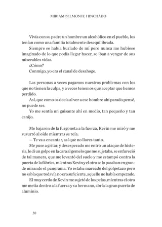MIRIAM BELMONTE HINCHADO
20
Vivía con su padre un hombre un alcohólico en el pueblo, los
tenían como una familia totalmente desequilibrada.
Siempre se había burlado de mí pero nunca me hubiese
imaginado de lo que podía llegar hacer, se iban a vengar de sus
miserables vidas.
¿Cómo?
Conmigo, yo era el canal de desahogo.
Las personas a veces pagamos nuestros problemas con los
que no tienen la culpa, y a veces tenemos que aceptar que hemos
perdido.
Así, que como os decía al ver a ese hombre ahí parado pensé,
no puede ser.
Yo me sentía un guisante ahí en medio, tan pequeño y tan
canijo.
Me bajaron de la furgoneta a la fuerza, Kevin me miró y me
susurró al oído mientras se reía:
— Te va a encantar, así que no llores tanto.
Mepuseagritar,ydesesperadomeentróunataquedehiste-
ria,lediungolpeenlacaraalgemeloquemesujetaba,seenfureció
de tal manera, que me levantó del suelo y me estampó contra la
puertadelafábrica,mientrasKevinyelotroselopasabanengran-
de mirando el panorama. Yo estaba mareado del golpetazo pero
nosabíaquetodavíanoerasuficiente,aquellonohabíaempezado.
ElmuycerdodeKevinmesujetódelospelos,mientraselotro
me metía dentro a la fuerza y su hermano, abría la gran puerta de
aluminio.
 