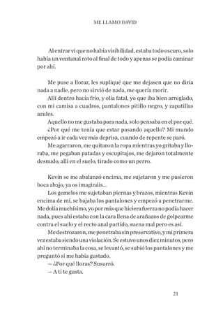 21
Alentrarviquenohabíavisibilidad,estabatodooscuro,solo
había un ventanal roto al final de todo y apenas se podía caminar
por ahí.
Me puse a llorar, les supliqué que me dejasen que no diría
nada a nadie, pero no sirvió de nada, me quería morir.
Allí dentro hacía frío, y olía fatal, yo que iba bien arreglado,
con mi camisa a cuadros, pantalones pitillo negro, y zapatillas
azules.
Aquellonomegustabaparanada,solopensabaenelporqué.
¿Por qué me tenía que estar pasando aquello? Mi mundo
empezó a ir cada vez más deprisa, cuando de repente se paró.
Me agarraron, me quitaron la ropa mientras yo gritaba y llo-
raba, me pegaban patadas y escupitajos, me dejaron totalmente
desnudo, allí en el suelo, tirado como un perro.
Kevin se me abalanzó encima, me sujetaron y me pusieron
boca abajo, ya os imagináis...
Los gemelos me sujetaban piernas y brazos, mientras Kevin
encima de mí, se bajaba los pantalones y empezó a penetrarme.
Medolíamuchísimo,yopormásquehicierafuerzanopodíahacer
nada, pues ahí estaba con la cara llena de arañazos de golpearme
contra el suelo y el recto anal partido, suena mal pero es así.
Medestrozaron,mepenetrabasinpreservativo,ymiprimera
vezestabasiendounaviolación.Seestuvounosdiezminutos,pero
ahí no terminaba la cosa, se levantó, se subió los pantalones y me
preguntó si me había gustado.
— ¿Por qué lloras? Susurró.
— A ti te gusta.
ME LLAMO DAVID
 