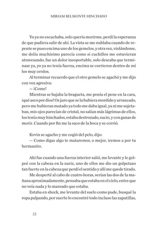 MIRIAM BELMONTE HINCHADO
22
Yo ya no escuchaba, solo quería morirme, perdí la esperanza
de que pudiera salir de ahí. La vista se me nublaba cuando de re-
pentesepusoencimaunodelosgemelos,yotravez,violándome,
me dolía muchísimo parecía como si cuchillos me estuvieran
atravesando, fue un dolor insoportable, solo deseaba que termi-
nase ya, yo ya no tenía fuerza, encima se corrieron dentro de mí
los muy cerdos.
Al terminar recuerdo que el otro gemelo se agachó y me dijo
con voz agresiva:
— ¡Come!
Mientras se bajaba la bragueta, me ponía el pene en la cara,
¡quéascopordios!Osjuroqueselahubieramordidoyarrancado,
peromehubieranmatadoyatodomedabaigual,yanimesujeta-
ban, mis ojos parecían de cristal, no salían más lágrimas de ellos,
losteníamuyhinchados,estabadestrozado,sucio,yconganasde
morir. Cuando por fin me la saco de la boca y se corrió.
Kevin se agacho y me cogió del pelo, dijo:
— Como digas algo te mataremos, o mejor, iremos a por tu
hermanito.
Ahí fue cuando una fuerza interior salió, me levante y le gol-
peé con la cabeza en la nariz, uno de ellos me dio un golpetazo
tanfuerteenlacabezaqueperdíelsentidoyallímequedetirado.
Me desperté al cabo de cuatro horas, serían las dos de la ma-
ñanaaproximadamente,pensabaqueestabaenelcielo,entreque
no veía nada y lo mareado que estaba.
Estaba en shock, me levante del suelo como pude, busqué la
ropa palpando, por suerte lo encontré todo incluso las zapatillas,
 