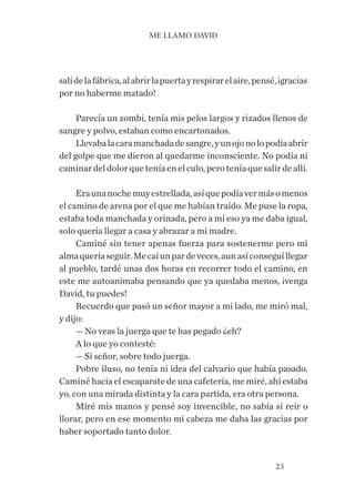23
salídelafábrica,alabrirlapuertayrespirarelaire,pensé,¡gracias
por no haberme matado!
Parecía un zombi, tenía mis pelos largos y rizados llenos de
sangre y polvo, estaban como encartonados.
Llevabalacaramanchadadesangre,yunojonolopodíaabrir
del golpe que me dieron al quedarme inconsciente. No podía ni
caminar del dolor que tenía en el culo, pero tenía que salir de allí.
Eraunanochemuyestrellada,asíquepodíavermásomenos
el camino de arena por el que me habían traído. Me puse la ropa,
estaba toda manchada y orinada, pero a mí eso ya me daba igual,
solo quería llegar a casa y abrazar a mi madre.
Caminé sin tener apenas fuerza para sostenerme pero mi
almaqueríaseguir.Mecaíunpardeveces,aunasíconseguíllegar
al pueblo, tardé unas dos horas en recorrer todo el camino, en
este me autoanimaba pensando que ya quedaba menos, ¡venga
David, tu puedes!
Recuerdo que pasó un señor mayor a mi lado, me miró mal,
y dijo:
— No veas la juerga que te has pegado ¿eh?
A lo que yo contesté:
— Sí señor, sobre todo juerga.
Pobre iluso, no tenía ni idea del calvario que había pasado.
Caminé hacia el escaparate de una cafetería, me miré, ahí estaba
yo, con una mirada distinta y la cara partida, era otra persona.
Miré mis manos y pensé soy invencible, no sabía si reír o
llorar, pero en ese momento mi cabeza me daba las gracias por
haber soportado tanto dolor.
ME LLAMO DAVID
 