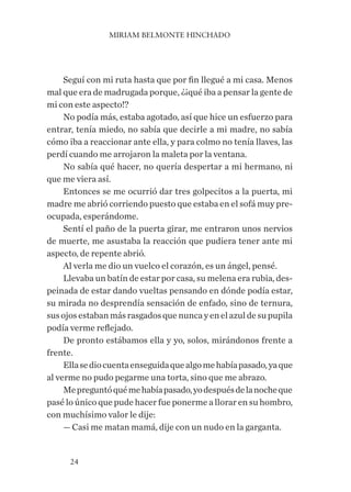 MIRIAM BELMONTE HINCHADO
24
Seguí con mi ruta hasta que por fin llegué a mi casa. Menos
mal que era de madrugada porque, ¿¡qué iba a pensar la gente de
mi con este aspecto!?
No podía más, estaba agotado, así que hice un esfuerzo para
entrar, tenía miedo, no sabía que decirle a mi madre, no sabía
cómo iba a reaccionar ante ella, y para colmo no tenía llaves, las
perdí cuando me arrojaron la maleta por la ventana.
No sabía qué hacer, no quería despertar a mi hermano, ni
que me viera así.
Entonces se me ocurrió dar tres golpecitos a la puerta, mi
madre me abrió corriendo puesto que estaba en el sofá muy pre-
ocupada, esperándome.
Sentí el paño de la puerta girar, me entraron unos nervios
de muerte, me asustaba la reacción que pudiera tener ante mi
aspecto, de repente abrió.
Al verla me dio un vuelco el corazón, es un ángel, pensé.
Llevaba un batín de estar por casa, su melena era rubia, des-
peinada de estar dando vueltas pensando en dónde podía estar,
su mirada no desprendía sensación de enfado, sino de ternura,
susojosestabanmásrasgadosquenuncayenelazuldesupupila
podía verme reflejado.
De pronto estábamos ella y yo, solos, mirándonos frente a
frente.
Ellasediocuentaenseguidaquealgomehabíapasado,yaque
al verme no pudo pegarme una torta, sino que me abrazo.
Mepreguntóquémehabíapasado,yodespuésdelanocheque
pasé lo único que pude hacer fue ponerme a llorar en su hombro,
con muchísimo valor le dije:
— Casi me matan mamá, dije con un nudo en la garganta.
 