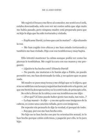 25
Mesujetóelbrazoymellevoalcomedor,mesentóenelsofá,
estaba descuadrada, solo con ver mi rostro sabía que algo malo
me había pasado, pero ninguna madre está preparada para que
su hijo le diga que ha sido torturado y violado.
—ExplícameDavid,¿cómoquecasitematan?—dijoalzando
la voz.
— Me han cogido tres chicos y me han estado torturando y…
también me han violado. Dije con voz temblorosa y muy bajita.
Ella intentó mantener la calma aunque podía ver como las
piernas le temblaban. Me cogió la cara con sus manos y me pre-
guntó:
— ¿Quién te ha hecho esto? ¡Dímelo David!
— No puedo, me mataran o le harán algo a Pablo, no puedo
permitir eso, me han destrozado la vida, y no quiero que os pase
nada.
Mimadresepusomuytensaymeobligóqueselodijera,que
sinosesaldríanconlasuyayseguiríanhaciendoestoalagente,así
quemebrotóladesesperaciónyselocontétodo,deprincipioafin.
Se echó a llorar de la rabia y con voz temblorosa me dijo:
— ¿Por qué? ¿Cómo puede haber gente tan mala, tan ruin…?
— La hay mamá— le dije — y no me quito esas imágenes de la
cabeza, es como una canción rallada, pero con imágenes.
De repente sin pensarlo le dije la verdad, el porqué de todo:
— Soy gay, por eso me han hecho esto.
No hijo no te han hecho eso por tu orientación sexual, te lo
han hecho porque están enfermos, y pagarán por ello, te lo juro
hijo.
ME LLAMO DAVID
 