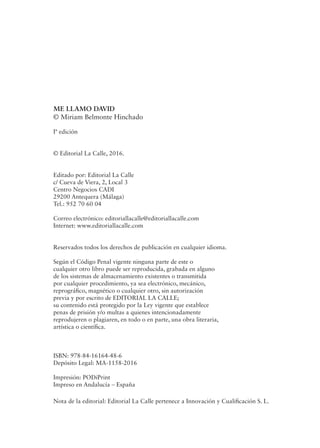 ME LLAMO DAVID
© Miriam Belmonte Hinchado
Iª edición
© Editorial La Calle, 2016.
Editado por: Editorial La Calle
c/ Cueva de Viera, 2, Local 3
Centro Negocios CADI
29200 Antequera (Málaga)
Tel.: 952 70 60 04
Correo electrónico: editoriallacalle@editoriallacalle.com
Internet: www.editoriallacalle.com
Reservados todos los derechos de publicación en cualquier idioma.
Según el Código Penal vigente ninguna parte de este o
cualquier otro libro puede ser reproducida, grabada en alguno
de los sistemas de almacenamiento existentes o transmitida
por cualquier procedimiento, ya sea electrónico, mecánico,
reprográfico, magnético o cualquier otro, sin autorización
previa y por escrito de EDITORIAL LA CALLE;
su contenido está protegido por la Ley vigente que establece
penas de prisión y/o multas a quienes intencionadamente
reprodujeren o plagiaren, en todo o en parte, una obra literaria,
artística o científica.
ISBN: 978-84-16164-48-6
Depósito Legal: MA-1158-2016
Impresión: PODiPrint
Impreso en Andalucía – España
Nota de la editorial: Editorial La Calle pertenece a Innovación y Cualificación S. L.
 