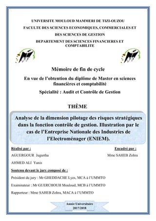 UNIVERSITE MOULOUD MAMMERI DE TIZI-OUZOU
FACULTE DES SCIENCES ECONOMIQUES, COMMERCIALES ET
DES SCIENCES DE GESTION
DEPARTEMENT DES SCIENCES FINANCIERES ET
COMPTABILITE
Mémoire de fin de cycle
En vue de l’obtention du diplôme de Master en sciences
financières et comptabilité
Spécialité : Audit et Contrôle de Gestion
THÈME
Réalisé par : Encadré par :
AGUERGOUR Jugurtha Mme SAHEB Zohra
AHMED ALI Yanis
Soutenu devant le jury composé de :
Président du jury : Mr GHEDDACHE Lyes, MCA à l’UMMTO
Examinateur : Mr GUERCHOUH Mouloud, MCB à l’UMMTO
Rapporteur : Mme SAHEB Zohra, MACA à l’UMMTO
Analyse de la dimension pilotage des risques stratégiques
dans la fonction contrôle de gestion. Illustration par le
cas de l’Entreprise Nationale des Industries de
l'Electroménager (ENIEM).
Année Universitaire
2017/2018
 