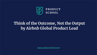 Think of the Outcome, Not the Output
by Airbnb Global Product Lead
www.productschool.com
 